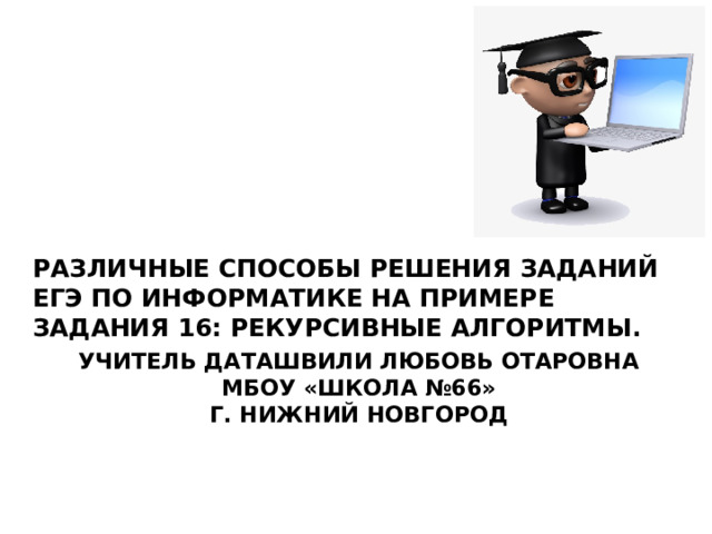 Различные способы решения заданий ЕГЭ по информатике на примере задания 16: Рекурсивные алгоритмы. Учитель Даташвили Любовь Отаровна  МБОУ «Школа №66»  г. Нижний Новгород 
