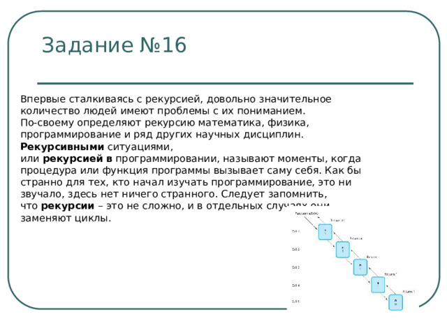 Задание №16 Впервые сталкиваясь с рекурсией, довольно значительное количество людей имеют проблемы с их пониманием. По-своему определяют рекурсию математика, физика, программирование и ряд других научных дисциплин. Рекурсивными  ситуациями, или  рекурсией   в  программировании, называют моменты, когда процедура или функция программы вызывает саму себя. Как бы странно для тех, кто начал изучать программирование, это ни звучало, здесь нет ничего странного. Следует запомнить, что  рекурсии  – это не сложно, и в отдельных случаях они заменяют циклы. 