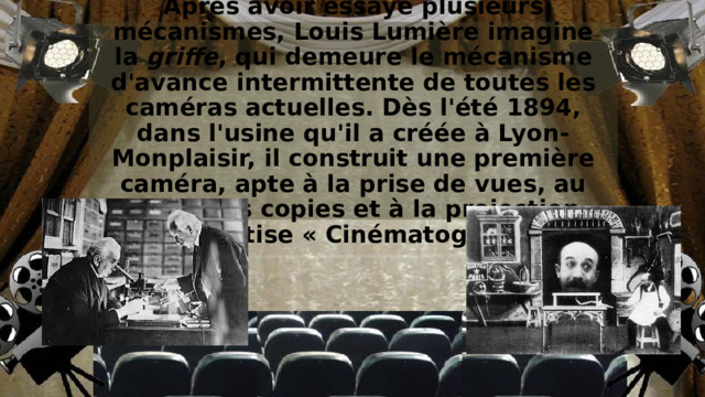 Après avoir essayé plusieurs mécanismes, Louis Lumière imagine la  griffe , qui demeure le mécanisme d'avance intermittente de toutes les caméras actuelles. Dès l'été 1894, dans l'usine qu'il a créée à Lyon-Monplaisir, il construit une première caméra, apte à la prise de vues, au tirage des copies et à la projection, qu'il baptise « Cinématographe ». 