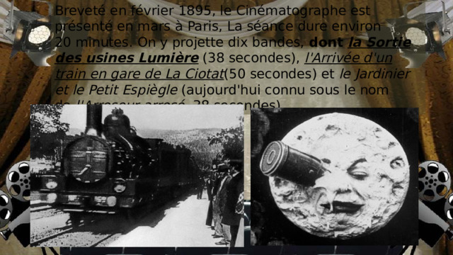 Breveté en février 1895, le Cinématographe est présenté en mars à Paris, La séance dure environ 20 minutes. On y projette dix bandes, dont  la Sortie des usines Lumière  (38 secondes),  l'Arrivée d'un train en gare de La Ciotat (50 secondes) et  le Jardinier et le Petit Espiègle  (aujourd'hui connu sous le nom de  l'Arroseur arrosé , 38 secondes). 