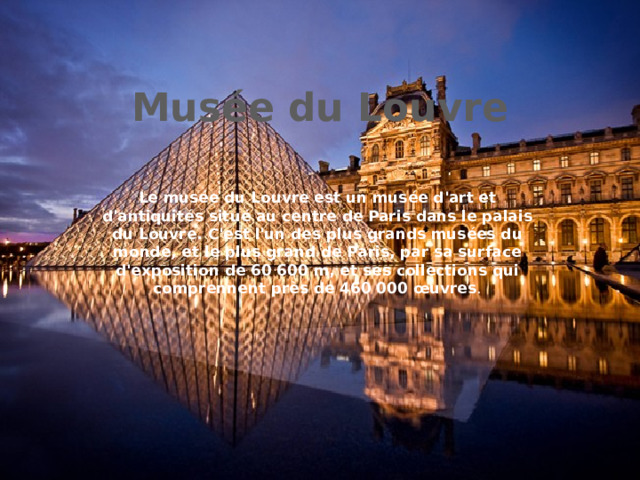 Musée du Louvre Le musée du Louvre est un musée d'art et d'antiquités situé au centre de Paris dans le palais du Louvre. C'est l'un des plus grands musées du monde, et le plus grand de Paris, par sa surface d'exposition de 60 600 m, et ses collections qui comprennent près de 460 000 œuvres . 