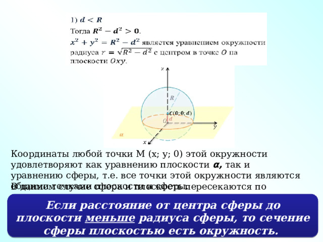 Координаты любой точки М (x; у; 0) этой окружности удовлетворяют как уравнению плоскости α,  так и уравнению сферы, т.е. все точки этой окружности являются общими точками плоскости и сферы. В данном случае сфера и плоскость пересекаются по окружности. Если расстояние от центра сферы до плоскости меньше радиуса сферы, то сечение сферы плоскостью есть окружность. 