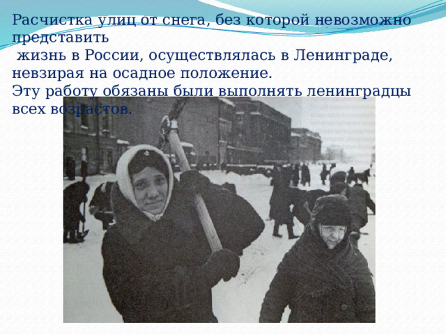 Расчистка улиц от снега, без которой невозможно представить  жизнь в России, осуществлялась в Ленинграде, невзирая на осадное положение. Эту работу обязаны были выполнять ленинградцы всех возрастов. 