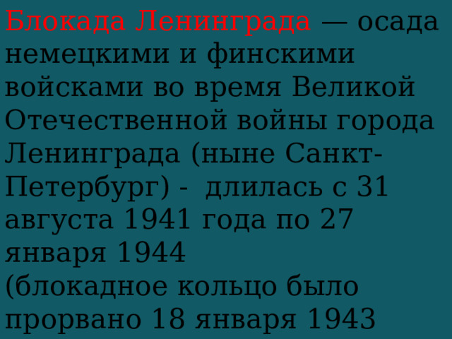 Блокада Ленинграда —  осада немецкими и финскими войсками во время Великой Отечественной войны города Ленинграда (ныне Санкт-Петербург) - длилась с 31 августа 1941 года по 27 января 1944 (блокадное кольцо было прорвано 18 января 1943 года) —  879 дней . 