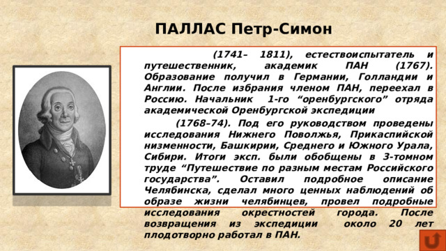 ПАЛЛАС Петр-Симон  (1741– 1811), естествоиспытатель и путешественник, академик ПАН (1767). Образование получил в Германии, Голландии и Англии. После избрания членом ПАН, переехал в Россию. Начальник 1-го “оренбургского” отряда академической Оренбургской экспедиции  (1768–74). Под его руководством проведены исследования Нижнего Поволжья, Прикаспийской низменности, Башкирии, Среднего и Южного Урала, Сибири. Итоги эксп. были обобщены в 3-томном труде “Путешествие по разным местам Российского государства”. Оставил подробное описание Челябинска, сделал много ценных наблюдений об образе жизни челябинцев, провел подробные исследования окрестностей города. После возвращения из экспедиции около 20 лет плодотворно работал в ПАН. 