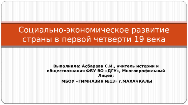 Социально-экономическое развитие страны в первой четверти 19 века Выполнила: Асбарова С.И., учитель истории и обществознания ФБУ ВО «ДГУ», Многопрофильный Лицей;  МБОУ «ГИМНАЗИЯ №13» г.МАХАЧКАЛЫ 