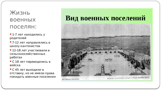 Жизнь военных поселян: 1-7 лет находились у родителей 7-12 лет направлялись в школу кантонистов 12-18 лет участвовали в сельскохозяйственных работах С 18 лет переводились в войска С 45 лет выходили в отставку, но не имели права покидать военные поселения 