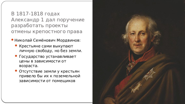 В 1817-1818 годах Александр 1 дал поручение разработать проекты отмены крепостного права Николай Семёнович Мордвинов: Крестьяне сами выкупают личную свободу, но без земли. Государство устанавливает цены в зависимости от возраста. Отсутствие земли у крестьян привело бы их к поземельной зависимости от помещиков 