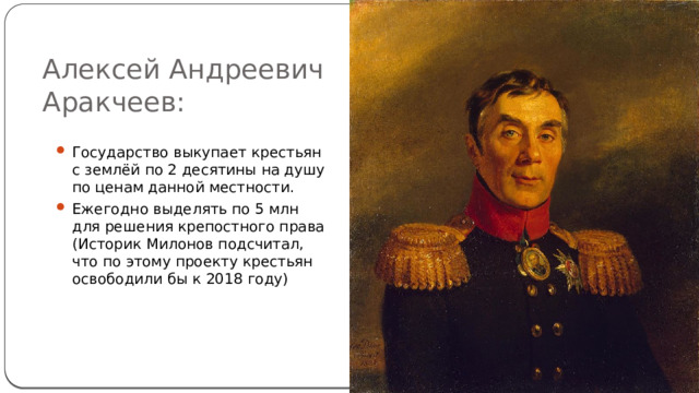 Алексей Андреевич Аракчеев: Государство выкупает крестьян с землёй по 2 десятины на душу по ценам данной местности. Ежегодно выделять по 5 млн для решения крепостного права (Историк Милонов подсчитал, что по этому проекту крестьян освободили бы к 2018 году) 