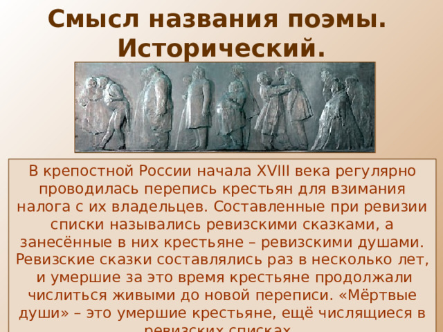 Смысл названия поэмы. Исторический. В крепостной России начала XVIII века регулярно проводилась перепись крестьян для взимания налога с их владельцев. Составленные при ревизии списки назывались ревизскими сказками, а занесённые в них крестьяне – ревизскими душами. Ревизские сказки составлялись раз в несколько лет, и умершие за это время крестьяне продолжали числиться живыми до новой переписи. «Мёртвые души» – это умершие крестьяне, ещё числящиеся в ревизских списках. 