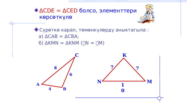 ∆ CDE = ∆CED болсо, элементтерин көрсөткүлө Сүрөткө карап, төмөнкүлөрдү аныктагыла :  а) ∆CAB = ∆CBA;  б) ∆KMN = ∆KNM ( ے N = ے M) K C 7 7 8 6 N M A 10 B 4 