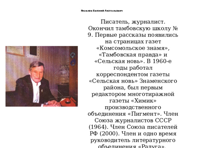  Яковлев Евгений Анатольевич   Писатель, журналист. Окончил тамбовскую школу № 9. Первые рассказы появились на страницах газет «Комсомольское знамя», «Тамбовская правда» и «Сельская новь». В 1960-е годы работал корреспондентом газеты «Сельская новь» Знаменского района, был первым редактором многотиражной газеты «Химик» производственного объединения «Пигмент». Член Союза журналистов СССР (1964). Член Союза писателей РФ (2000). Член и одно время руководитель литературного объединения «Радуга».   Лауреат областного конкурса на лучшее литературное произведение (роман «Ярмарка»). 