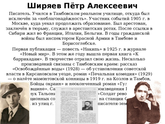 Ширяев Пётр Алексеевич   Писатель. Учился в Тамбовском реальном училище, откуда был исключён за «неблагонадёжность». Участник событий 1905 г. в Москве, куда уехал продолжать образование. Был арестован, заключён в тюрьму, служил в арестантских ротах. После ссылки в Сибири жил во Франции, Италии, Бельгии. В годы гражданской войны был инспектором Красной Армии в Тамбове и Борисоглебске. Первая публикация — повесть «Накипь» в 1925 г. в журнале «Новый мир». В этом же году вышла первая книга «К баррикадам». В творчестве отразил свою жизнь. Несколько произведений связаны с Тамбовским краем: рассказ «Освобождённые воды» (1928) — об установлении советской власти в Кирсановском уезде, роман «Печальная комедия» (1929) — о налёте мамонтовской конницы в 1919 г. на Козлов и Тамбов, рассказ «Бойцы окраин» и неоконченный роман «Гульба» — об «антоновщине». Самые популярные произведения Ширяева повесть «Внук Тальони» (1930) и рассказ «Солдат революции» — о революционных событиях в Уварове и на станции Обловка.  Одна из улиц г. Уварово носит имя писателя-земляка . 