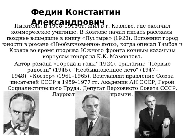 Федин Константин Александрович Писатель. В 1908–1911 гг. жил в г. Козлове, где окончил коммерческое училище. В Козлове начал писать рассказы, позднее вошедшие в книгу «Пустырь» (1923). Вспомнил город юности в романе «Необыкновенное лето», когда описал Тамбов и Козлов во время прорыва Южного фронта конным казачьим корпусом генерала К.К. Мамонтова. Автор романа «Города и годы