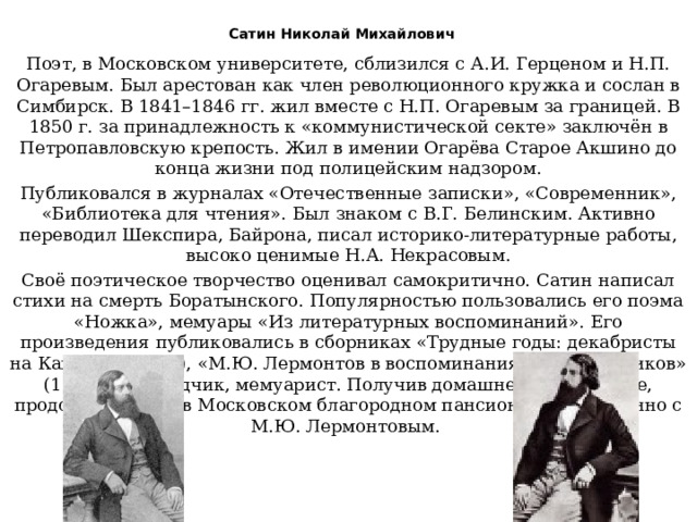  Сатин Николай Михайлович   Поэт, в Московском университете, сблизился с А.И. Герценом и Н.П. Огаревым. Был арестован как член революционного кружка и сослан в Симбирск. В 1841–1846 гг. жил вместе с Н.П. Огаревым за границей. В 1850 г. за принадлежность к «коммунистической секте» заключён в Петропавловскую крепость. Жил в имении Огарёва Старое Акшино до конца жизни под полицейским надзором. Публиковался в журналах «Отечественные записки», «Современник», «Библиотека для чтения». Был знаком с В.Г. Белинским. Активно переводил Шекспира, Байрона, писал историко-литературные работы, высоко ценимые Н.А. Некрасовым. Своё поэтическое творчество оценивал самокритично. Сатин написал стихи на смерть Боратынского. Популярностью пользовались его поэма «Ножка», мемуары «Из литературных воспоминаний». Его произведения публиковались в сборниках «Трудные годы: декабристы на Кавказе» (1985), «М.Ю. Лермонтов в воспоминаниях современников» (1989). Переводчик, мемуарист. Получив домашнее образование, продолжил учёбу в Московском благородном пансионе одновременно с М.Ю. Лермонтовым. 