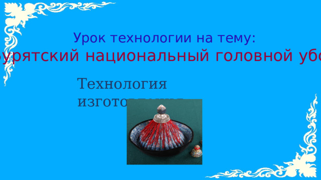 Урок технологии на тему: Бурятский национальный головной убор Технология изготовления 