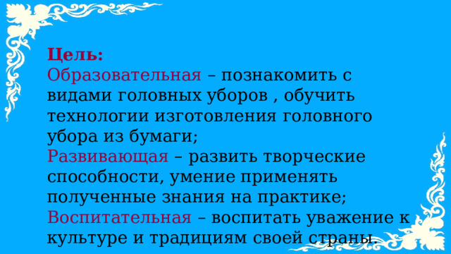 Цель: Образовательная – познакомить с видами головных уборов , обучить технологии изготовления головного убора из бумаги; Развивающая – развить творческие способности, умение применять полученные знания на практике; Воспитательная – воспитать уважение к культуре и традициям своей страны. 