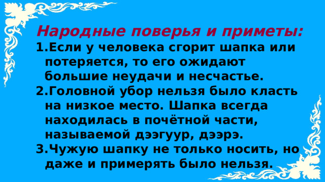 Народные поверья и приметы: Если у человека сгорит шапка или потеряется, то его ожидают большие неудачи и несчастье. Головной убор нельзя было класть на низкое место. Шапка всегда находилась в почётной части, называемой дээгуур, дээрэ. Чужую шапку не только носить, но даже и примерять было нельзя.  