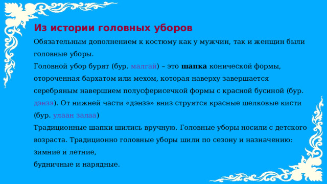 Из истории головных уборов Обязательным дополнением к костюму как у мужчин, так и женщин были головные уборы. Головной убор бурят (бур. малгай ) – это шапка конической формы, отороченная бархатом или мехом, которая наверху завершается серебряным навершием полусферисечкой формы с красной бусиной (бур. дэнзэ ). От нижней части «дэнзэ» вниз струятся красные шелковые кисти (бур. улаан залаа ) Традиционные шапки шились вручную. Головные уборы носили с детского возраста. Традиционно головные уборы шили по сезону и назначению: зимние и летние, будничные и нарядные. 