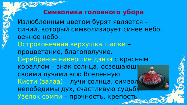 Символика головного убора Излюбленным цветом бурят является – синий, который символизирует синее небо, вечное небо. Остроконечная верхушка шапки – процветание, благополучие. Серебряное навершие дэнзэ с красным кораллом – знак солнца, освещающего своими лучами всю Вселенную Кисти (залаа) – лучи солнца, символизирует непобедимы дух, счастливую судьбу. Узелок сомпи – прочность, крепость 