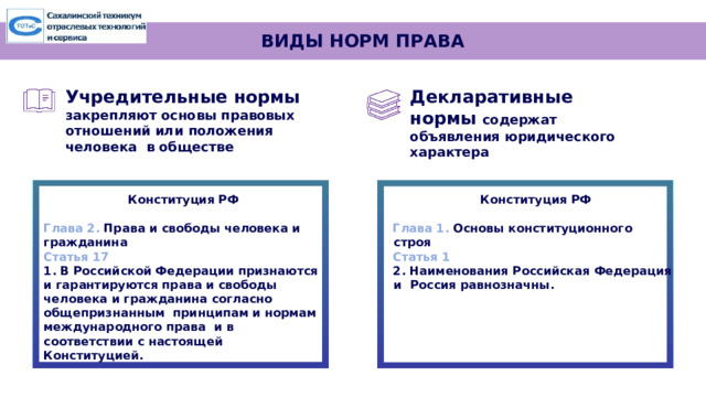 ВИДЫ НОРМ ПРАВА Декларативные нормы  содержат  объявления  юридического  характера Учредительные  нормы закрепляют основы  правовых отношений или положения  человека  в  обществе Конституция РФ Конституция РФ   Глава 2. Права и свободы человека и гражданина Глава 1. Основы конституционного строя Статья 1 Статья 17 2. Наименования Российская Федерация и Россия равнозначны. 1. В Российской Федерации признаются и гарантируются права и свободы человека и гражданина согласно общепризнанным принципам и нормам международного права и в соответствии с настоящей Конституцией . 