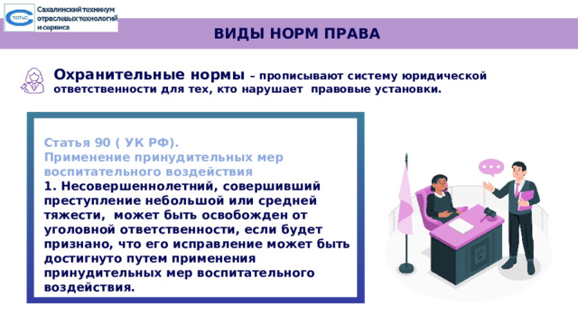 ВИДЫ НОРМ ПРАВА Охранительные  нормы  – прописывают  систему юридической  ответственности для  тех,  кто  нарушает  правовые  установки.   Статья 90 ( УК РФ). Применение принудительных мер воспитательного воздействия 1. Несовершеннолетний, совершивший преступление небольшой или средней тяжести, может быть освобожден от уголовной ответственности, если будет признано, что его исправление может быть достигнуто путем применения принудительных мер воспитательного воздействия. 