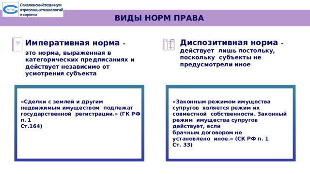 ВИДЫ НОРМ ПРАВА Диспозитивная норма -действует лишь постольку, поскольку субъекты не предусмотрели иное  Императивная  норма  – это  норма,  выраженная в  категорических предписаниях  и  действует независимо  от усмотрения  субъекта  «Законным режимом имущества супругов является режим их совместной собственности. Законный режим имущества супругов действует, если «Сделки с землей и другим недвижимым имуществом подлежат государственной регистрации.» (ГК РФ п. 1 брачным договором не установлено иное.» (СК РФ п. 1 Ст. 33) Ст.164)   