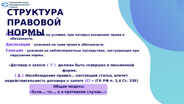 СТРУКТУРА ПРАВОВОЙ НОРМЫ Гипотеза  – указание на условия, при которых возникают права и обязанности. Диспозиция  –  указание на  сами  права  и  обязанности. Санкция  – указание на неблагоприятные  последствия,  наступающие  при нарушении нормы . «Договор о залоге ( Г ) должен быть совершен в письменной форме. ( Д )  Несоблюдение правил… настоящей статьи, влечет недействительность договора о залоге (С) » (ГК РФ п. 2,4 Ст. 339)  Общая модель: «Если…, то…, а в противном случае…» 