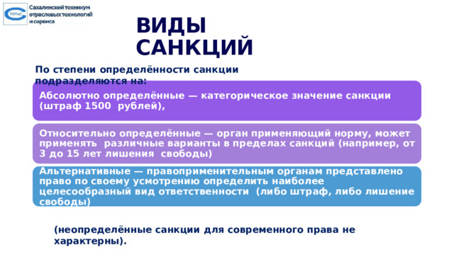 ВИД Ы  САН К ЦИЙ По  степени  определённости  санкции  подразделяются  на: Абсолютно определённые — категорическое значение санкции (штраф 1500 рублей), Относительно определённые — орган применяющий норму, может применять различные варианты в пределах санкций (например, от 3 до 15 лет лишения свободы) Альтернативные — правоприменительным органам представлено право по своему усмотрению определить наиболее целесообразный вид ответственности (либо штраф, либо лишение свободы) (неопределённые  санкции  для  современного  права  не  характерны). 