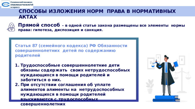 СПОСОБЫ ИЗЛОЖЕНИЯ НОРМ  ПРАВА  В  НОРМАТИВНЫХ  АКТАХ Прямой  способ  –  в  одной  статье  закона  размещены  все  элементы  нормы  права:  гипотеза,  диспозиция и  санкция .  Статья 87 (семейного кодекса) РФ  Обязанности совершеннолетних  детей  по  содержанию  родителей Трудоспособные совершеннолетние дети обязаны содержать  своих нетрудоспособных нуждающихся в помощи родителей и  заботиться  о  них. При отсутствии соглашения об уплате алиментов алименты на  нетрудоспособных  нуждающихся  в  помощи  родителей  взыскиваются  с  трудоспособных  совершеннолетних  
