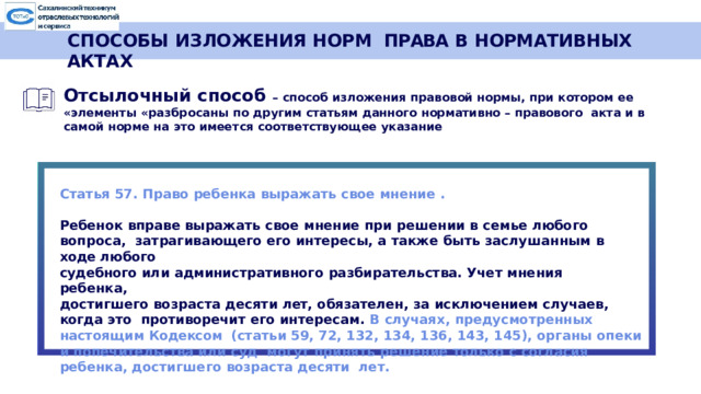 СПОСОБЫ ИЗЛОЖЕНИЯ НОРМ  ПРАВА  В  НОРМАТИВНЫХ  АКТАХ Отсылочный  способ –  способ изложения  правовой  нормы,  при  котором  ее «элементы  «разбросаны  по другим  статьям данного  нормативно  –  правового  акта  и  в самой  норме  на это  имеется соответствующее указание  Статья  57. Право  ребенка  выражать  свое  мнение  . Ребенок  вправе  выражать  свое мнение  при  решении  в  семье любого вопроса,  затрагивающего  его  интересы,  а также  быть  заслушанным  в  ходе  любого судебного  или  административного  разбирательства.  Учет мнения  ребенка, достигшего возраста  десяти  лет,  обязателен,  за  исключением  случаев,  когда  это противоречит  его  интересам.  В  случаях,  предусмотренных  настоящим  Кодексом  (статьи 59, 72, 132, 134, 136, 143, 145), органы опеки и попечительства или суд могут  принять  решение  только с  согласия  ребенка, достигшего  возраста  десяти  лет.  