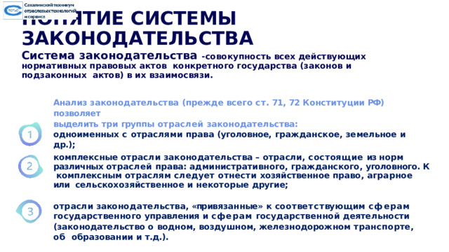 ПОНЯТИЕ СИСТЕМЫ ЗАКОНОДАТЕЛЬСТВА Система законодательства -совокупность всех  действующих нормативных правовых актов конкретного государства (законов и подзаконных актов) в их взаимосвязи. Анализ  законодательства  (прежде  всего  ст.  71,  72 Конституции  РФ)  позволяет выделить  три  группы  отраслей  законодательства: одноименных  с  отраслями  права  (уголовное,  гражданское,  земельное  и  др.); комплексные отрасли законодательства –  отрасли, состоящие из норм  различных отраслей права: административного, гражданского, уголовного. К  комплексным отраслям следует отнести хозяйственное право, аграрное или  сельскохозяйственное  и  некоторые  другие; от р асл и  зако н ода т ельс тв а ,  «пр ив яз а н н ые »  к  соот в етс т ву ю щи м  с ф ер а м государственного  управления  и  сферам  государственной  деятельности (законодательство о водном, воздушном, железнодорожном транспорте, об  образовании  и  т.д.). 