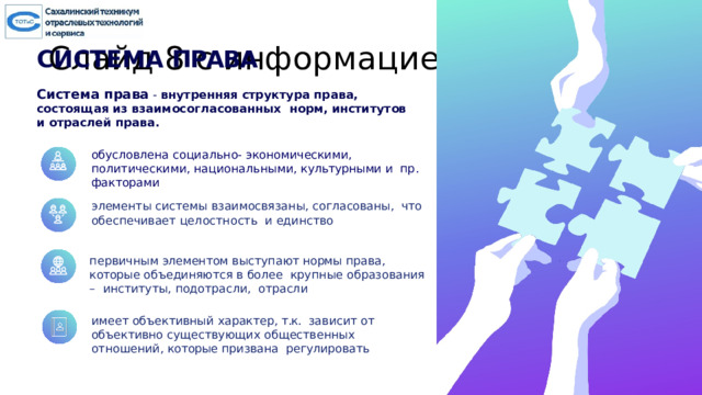 Слайд 8 с информацией о кадрах СИСТЕМА  ПРАВА Система права  - внутренняя структура права, состоящая из взаимосогласованных норм, институтов и отраслей права.  обусловлена  социально-  экономическими,  политическими, национальными,  культурными и  пр. факторами элементы  системы взаимосвязаны,  согласованы,  что  обеспечивает  целостность  и единство первичным элементом  выступают нормы  права,  которые объединяются  в  более  крупные образования –  институты,  подотрасли, отрасли имеет объективный  характер,  т.к.  зависит  от  объективно  существующих  общественных отношений,  которые  призвана  регулировать  