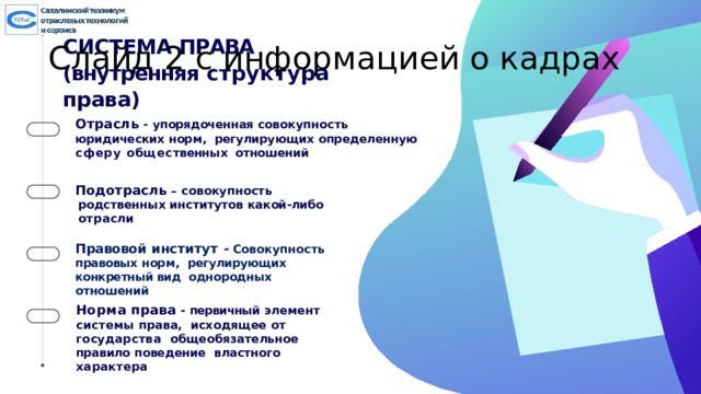 Слайд 2 с информацией о кадрах СИСТЕМА  ПРАВА (внутренняя  структура  права) Отрасль -  упорядоченная совокупность  юридических норм,  регулиру ю щи х определенную  сфер у общес т венн ы х отношений Подотрасль – с овокупность родственных институтов как о й - либо  отр а сли Правовой  институт - Совокупность  правовых норм,  регулирующих  конкретный вид  однородных  отношений Норма  права -  первичный  элемент системы права,  исходящее  от г осударства  общеобязательное  правило  поведение  властного  характера 6 