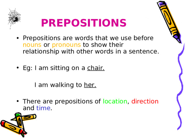 PREPOSITIONS Prepositions are words that we use before nouns or pronouns to show their relationship with other words in a sentence. Eg: I am sitting on a chair.  I am walking to her. I am walking to her. I am walking to her. There are prepositions of location , direction and time . 