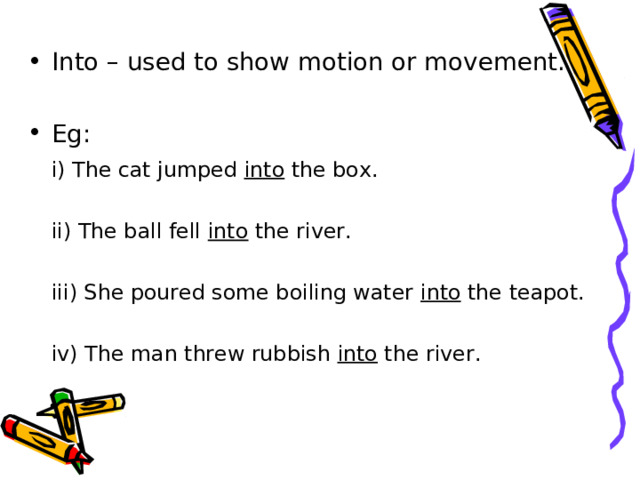 Into – used to show motion or movement.  Eg:   i) The cat jumped into the box.   ii) The ball fell into the river.   iii) She poured some boiling water into the teapot.   iv) The man threw rubbish into the river. 