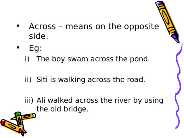 Across – means on the opposite side. Eg: The boy swam across the pond.  Siti is walking across the road.  Ali walked across the river by using the old bridge. The boy swam across the pond.  Siti is walking across the road.  Ali walked across the river by using the old bridge. 