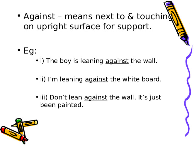 Against – means next to & touching on upright surface for support.  Eg: i) The boy is leaning against the wall.  ii) I’m leaning against the white board.  iii) Don’t lean against the wall. It’s just been painted. i) The boy is leaning against the wall.  ii) I’m leaning against the white board.  iii) Don’t lean against the wall. It’s just been painted. i) The boy is leaning against the wall.  ii) I’m leaning against the white board.  iii) Don’t lean against the wall. It’s just been painted. 