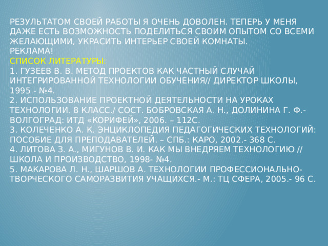 Результатом своей работы я очень доволен. Теперь у меня даже есть возможность поделиться своим опытом со всеми желающими, украсить интерьер своей комнаты.  Реклама!  Список литературы:  1. Гузеев В. В. Метод проектов как частный случай интегрированной технологии обучения// Директор школы, 1995 - №4.  2. Использование проектной деятельности на уроках технологии. 8 класс./ Сост. Бобровская А. Н., Долинина Г. Ф.- Волгоград: ИТД «Корифей», 2006. – 112с.  3. Колеченко А. К. Энциклопедия педагогических технологий: Пособие для преподавателей. – СПб.: КАРО, 2002.- 368 с.  4. Литова З. А., Мигунов В. И. Как мы внедряем технологию // Школа и производство, 1998- №4.  5. Макарова Л. Н., Шаршов А. Технологии профессионально-творческого саморазвития учащихся.- М.: ТЦ Сфера, 2005.- 96 с.   