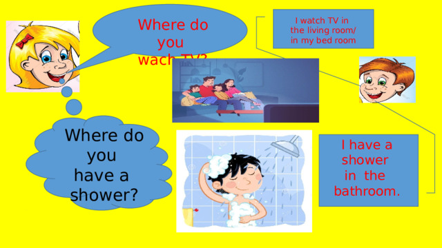 Where do you I watch TV in wach TV? the living room/ in my bed room Where do you have a shower? I have a shower in the bathroom. 