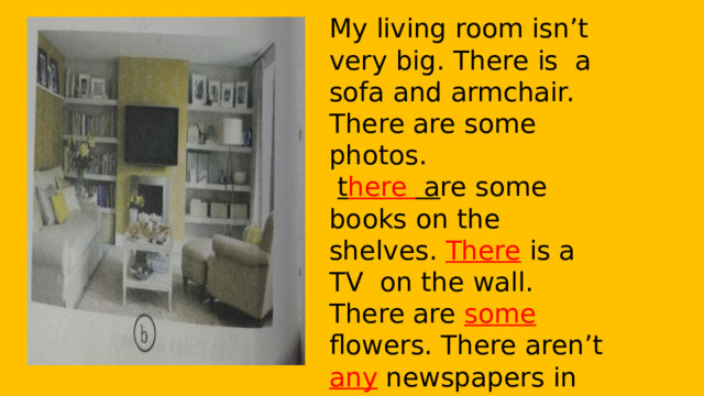 My living room isn’t very big. There is a sofa and armchair. There are some photos.  t here a re some books on the shelves. There is a TV on the wall. There are some flowers. There aren’t any newspapers in the room. There isn’t a lamp. There is a carpet on the floor. 