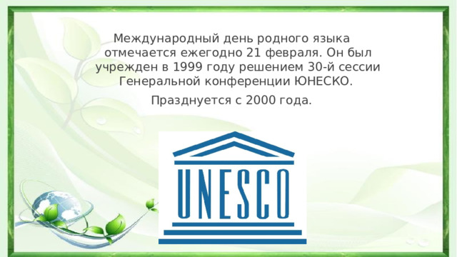 Международный день родного языка отмечается ежегодно 21 февраля. Он был учрежден в 1999 году решением 30-й сессии Генеральной конференции ЮНЕСКО. Празднуется с 2000 года. 
