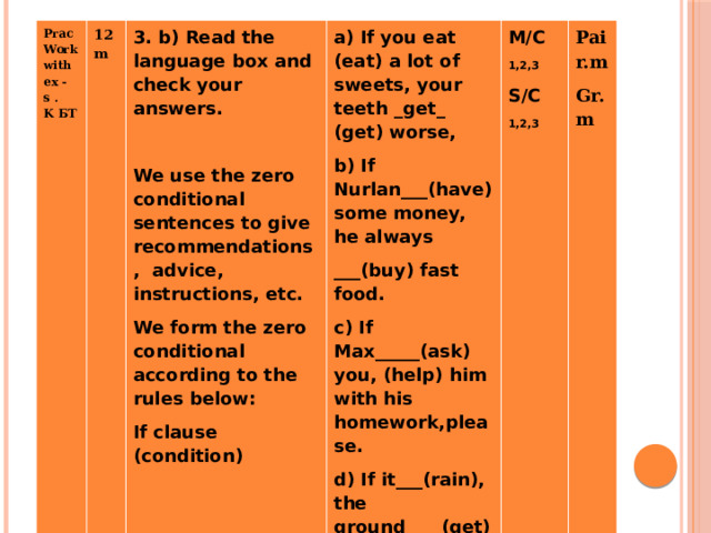 Prac Work with ex -s . K БТ   12m   3. b) Read the language box and check your answers. a) If you eat (eat) a lot of sweets, your teeth _get_ (get) worse,   b) If Nurlan___(have) some money, he always M/C We use the zero conditional sentences to give recommendations, advice, instructions, etc. Pair.m 1,2,3 We form the zero conditional according to the rules below: ___(buy) fast food. Gr.m If clause (condition) S/C c) If Max_____(ask) you, (help) him with his homework,please. 1,2,3 d) If it___(rain), the ground____(get) wet.           