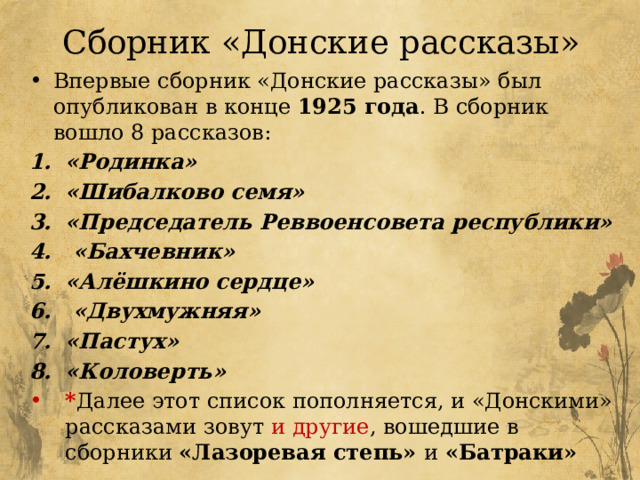 Сборник «Донские рассказы» Впервые сборник «Донские рассказы» был опубликован в конце 1925 года . В сборник вошло 8 рассказов:  «Родинка» «Шибалково семя» «Председатель Реввоенсовета республики»   «Бахчевник» «Алёшкино сердце»  «Двухмужняя» «Пастух» «Коловерть» * Далее этот список пополняется, и «Донскими» рассказами зовут и другие , вошедшие в сборники «Лазоревая степь» и «Батраки»  