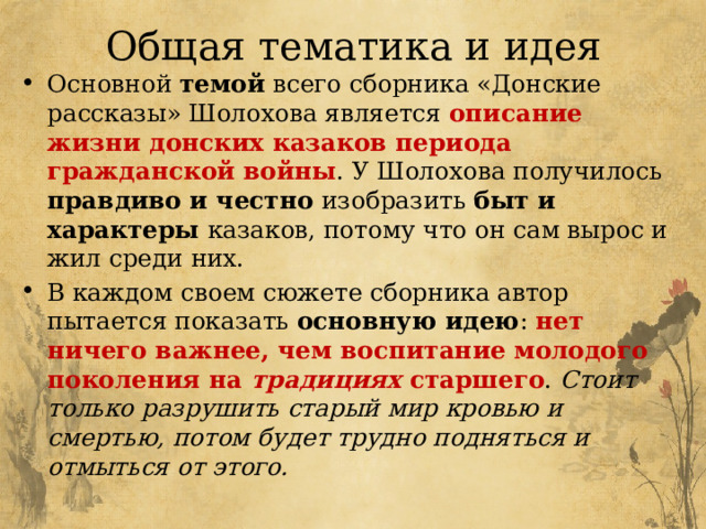 Общая тематика и идея Основной темой всего сборника «Донские рассказы» Шолохова является описание жизни донских казаков периода гражданской войны . У Шолохова получилось правдиво и честно изобразить быт и характеры казаков, потому что он сам вырос и жил среди них. В каждом своем сюжете сборника автор пытается показать основную идею : нет ничего важнее, чем воспитание молодого поколения на традициях старшего . Стоит только разрушить старый мир кровью и смертью, потом будет трудно подняться и отмыться от этого. 