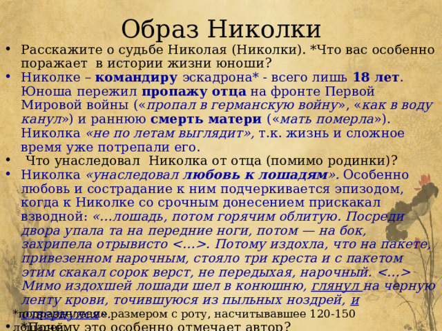 Образ Николки Расскажите о судьбе Николая (Николки). *Что вас особенно поражает в истории жизни юноши? Николке – командиру эскадрона* - всего лишь 18 лет . Юноша пережил пропажу отца на фронте Первой Мировой войны (« пропал в германскую войну », « как в воду канул ») и раннюю смерть матери (« мать померла »). Николка «не по летам выглядит», т.к. жизнь и сложное время уже потрепали его.  Что унаследовал Николка от отца (помимо родинки)? Николка «унаследовал любовь к лошадям ». Особенно любовь и сострадание к ним подчеркивается эпизодом, когда к Николке со срочным донесением прискакал взводной: «…лошадь, потом горячим облитую. Посреди двора упала та на передние ноги, потом — на бок, захрипела отрывисто . Потому издохла, что на пакете, привезенном нарочным, стояло три креста и с пакетом этим скакал сорок верст, не передыхая, нарочный.  Мимо издохшей лошади шел в конюшню, глянул на черную ленту крови, точившуюся из пыльных ноздрей, и отвернулся ». *Почему это особенно отмечает автор? *подразделение размером с роту, насчитывавшее 120-150 лошадей. 