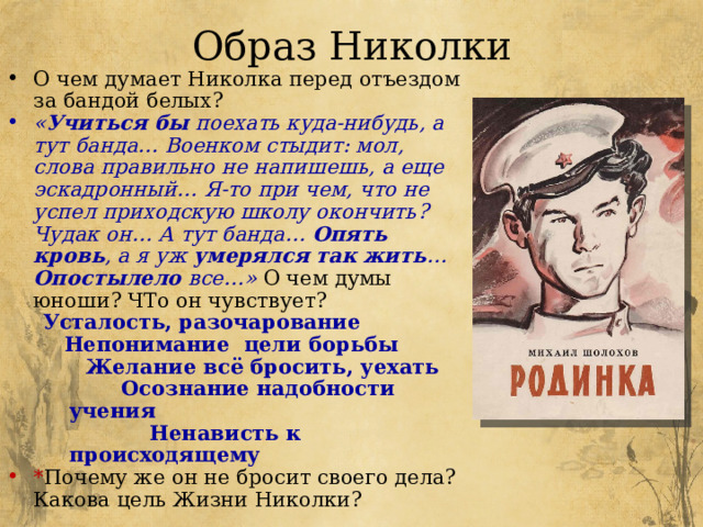 Образ Николки О чем думает Николка перед отъездом за бандой белых? « Учиться бы поехать куда-нибудь, а тут банда… Военком стыдит: мол, слова правильно не напишешь, а еще эскадронный… Я-то при чем, что не успел приходскую школу окончить? Чудак он… А тут банда… Опять кровь , а я уж умерялся так жить … Опостылело все…»  О чем думы юноши? ЧТо он чувствует? Усталость, разочарование  Непонимание цели борьбы  Желание всё бросить, уехать  Осознание надобности учения  Ненависть к происходящему * Почему же он не бросит своего дела? Какова цель Жизни Николки? 