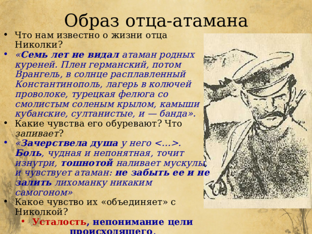 Образ отца-атамана Что нам известно о жизни отца Николки? « Семь лет не видал атаман родных куреней. Плен германский, потом Врангель, в солнце расплавленный Константинополь, лагерь в колючей проволоке, турецкая фелюга со смолистым соленым крылом, камыши кубанские, султанистые, и — банда». Какие чувства его обуревают? Что запивает ? « Зачерствела душа у него . Боль , чудная и непонятная, точит изнутри, тошнотой наливает мускулы, и чувствует атаман: не забыть ее и не залить лихоманку никаким самогоном» Какое чувство их «объединяет» с Николкой? Усталость , непонимание цели происходящего . * Почему же он не бросит своего дела? Не сбежит куда-нибудь? Какова цель жизни отца Николки? 