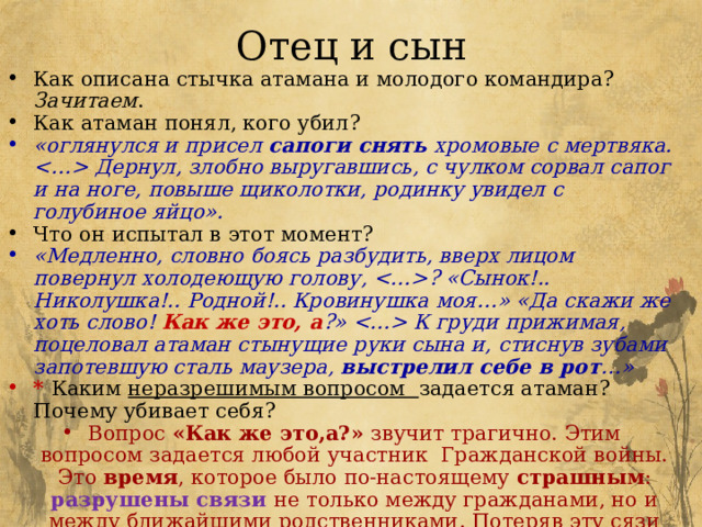 Отец и сын Как описана стычка атамана и молодого командира? Зачитаем . Как атаман понял, кого убил? «оглянулся и присел сапоги снять хромовые с мертвяка.  Дернул, злобно выругавшись, с чулком сорвал сапог и на ноге, повыше щиколотки, родинку увидел с голубиное яйцо». Что он испытал в этот момент? «Медленно, словно боясь разбудить, вверх лицом повернул холодеющую голову, ? «Сынок!.. Николушка!.. Родной!.. Кровинушка моя…» «Да скажи же хоть слово! Как же это, а ?»  К груди прижимая, поцеловал атаман стынущие руки сына и, стиснув зубами запотевшую сталь маузера, выстрелил себе в рот …» * Каким неразрешимым вопросом задается атаман? Почему убивает себя? Вопрос «Как же это,а?» звучит трагично. Этим вопросом задается любой участник Гражданской войны. Это время , которое было по-настоящему страшным : разрушены связи не только между гражданами, но и между ближайшими родственниками. Потеряв эту сязи не остается цели жить дальше. 