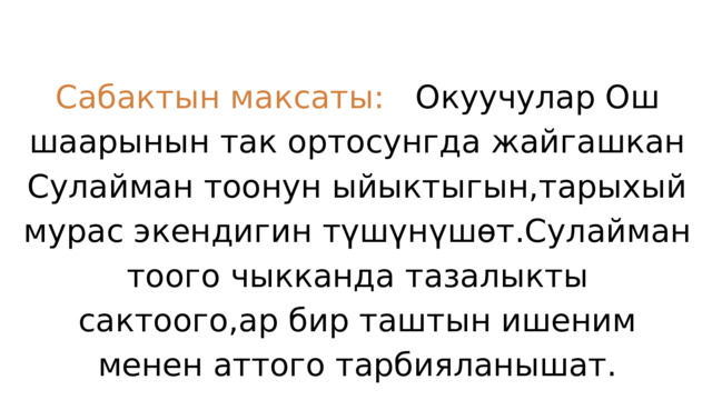 Сабактын максаты: Окуучулар Ош шаарынын так ортосунгда жайгашкан Сулайман тоонун ыйыктыгын,тарыхый мурас экендигин түшүнүшөт.Сулайман тоого чыкканда тазалыкты сактоого,ар бир таштын ишеним менен аттого тарбияланышат. 